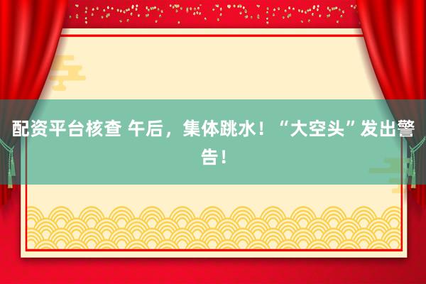 配资平台核查 午后，集体跳水！“大空头”发出警告！