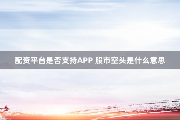 配资平台是否支持APP 股市空头是什么意思