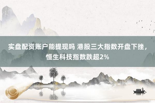 实盘配资账户能提现吗 港股三大指数开盘下挫，恒生科技指数跌超2%