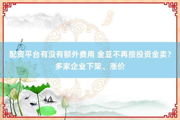 配资平台有没有额外费用 金豆不再按投资金卖？多家企业下架、涨价