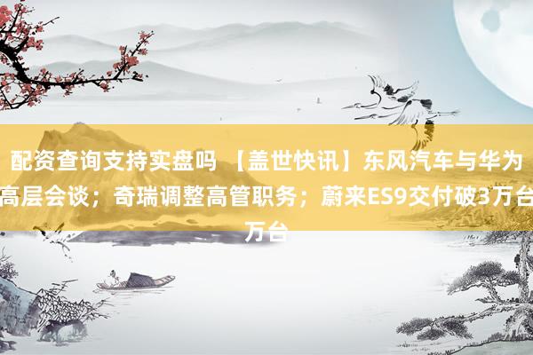 配资查询支持实盘吗 【盖世快讯】东风汽车与华为高层会谈；奇瑞调整高管职务；蔚来ES9交付破3万台