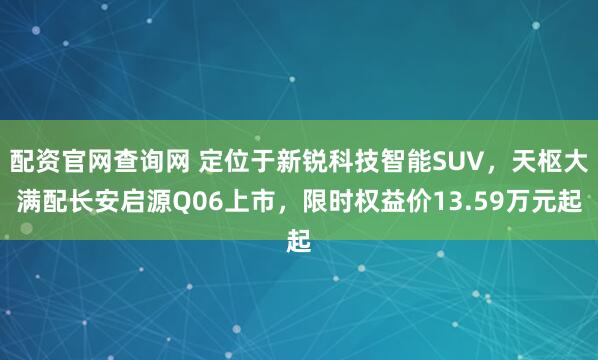 配资官网查询网 定位于新锐科技智能SUV，天枢大满配长安启源Q06上市，限时权益价13.59万元起
