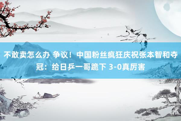 不敢卖怎么办 争议！中国粉丝疯狂庆祝张本智和夺冠：给日乒一哥跪下 3-0真厉害