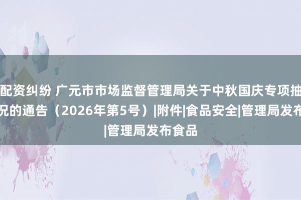 配资纠纷 广元市市场监督管理局关于中秋国庆专项抽检情况的通告（2026年第5号）|附件|食品安全|管理局发布食品