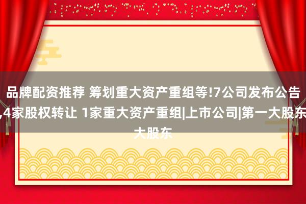 品牌配资推荐 筹划重大资产重组等!7公司发布公告,4家股权转让 1家重大资产重组|上市公司|第一大股东