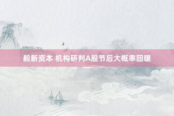 毅新资本 机构研判A股节后大概率回暖