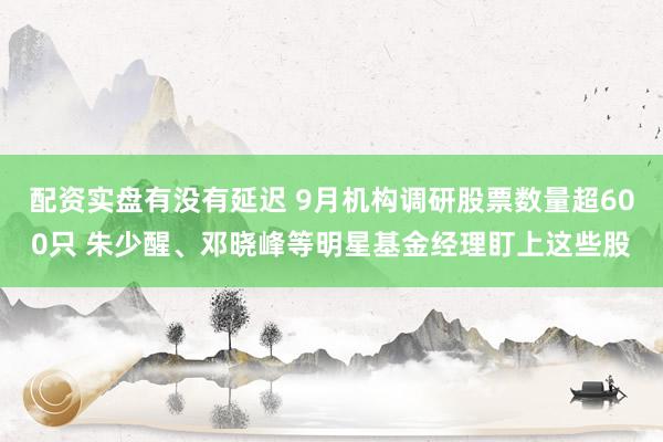 配资实盘有没有延迟 9月机构调研股票数量超600只 朱少醒、邓晓峰等明星基金经理盯上这些股