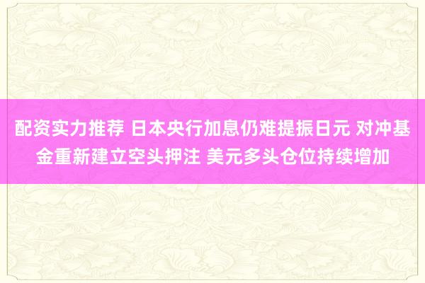 配资实力推荐 日本央行加息仍难提振日元 对冲基金重新建立空头押注 美元多头仓位持续增加