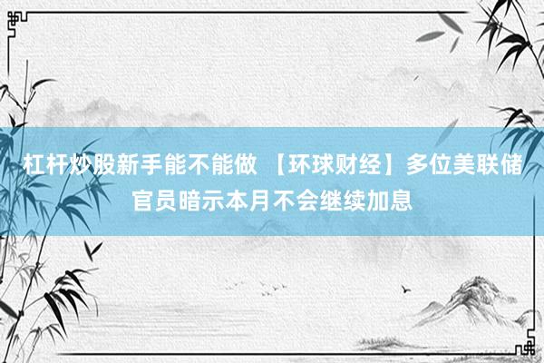 杠杆炒股新手能不能做 【环球财经】多位美联储官员暗示本月不会继续加息