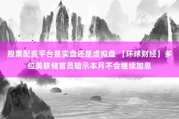 股票配资平台是实盘还是虚拟盘 【环球财经】多位美联储官员暗示本月不会继续加息