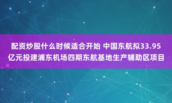 配资炒股什么时候适合开始 中国东航拟33.95亿元投建浦东机场四期东航基地生产辅助区项目