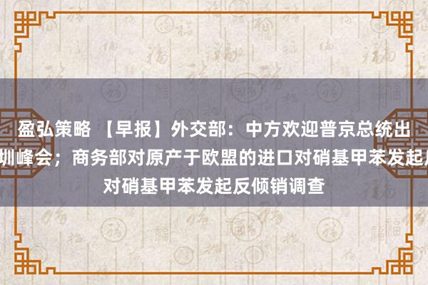 盈弘策略 【早报】外交部：中方欢迎普京总统出席APEC深圳峰会；商务部对原产于欧盟的进口对硝基甲苯发起反倾销调查