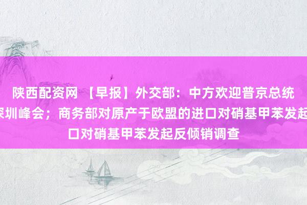 陕西配资网 【早报】外交部：中方欢迎普京总统出席APEC深圳峰会；商务部对原产于欧盟的进口对硝基甲苯发起反倾销调查