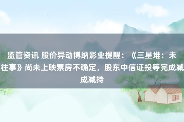 监管资讯 股价异动博纳影业提醒：《三星堆：未来往事》尚未上映票房不确定，股东中信证投等完成减持